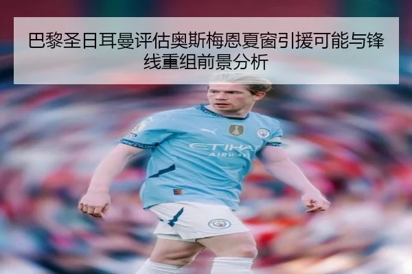 巴黎圣日耳曼评估奥斯梅恩夏窗引援可能与锋线重组前景分析