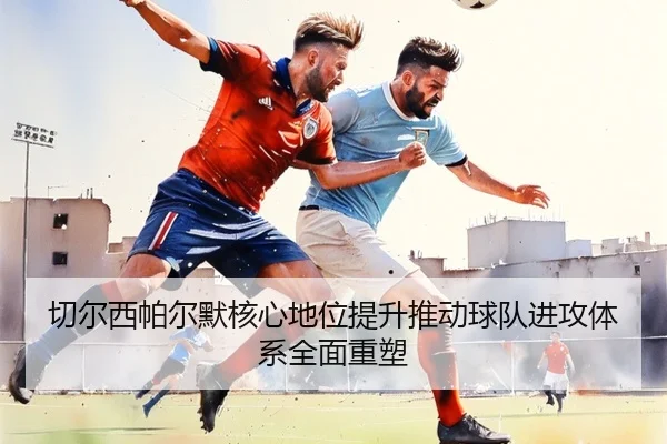 切尔西帕尔默核心地位提升推动球队进攻体系全面重塑