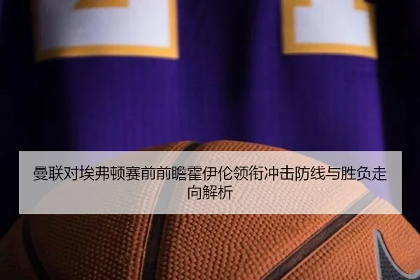 曼联对埃弗顿赛前前瞻霍伊伦领衔冲击防线与胜负走向解析