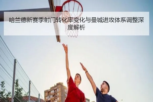 哈兰德新赛季射门转化率变化与曼城进攻体系调整深度解析
