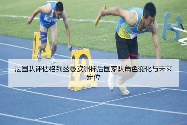 法国队评估格列兹曼欧洲杯后国家队角色变化与未来定位