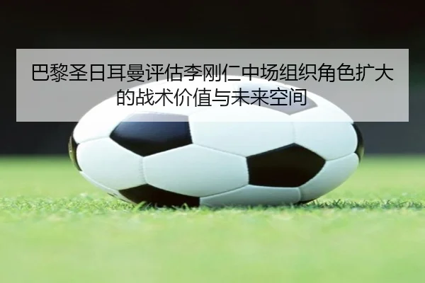 巴黎圣日耳曼评估李刚仁中场组织角色扩大的战术价值与未来空间