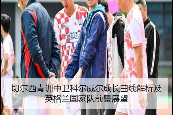 切尔西青训中卫科尔威尔成长曲线解析及英格兰国家队前景展望
