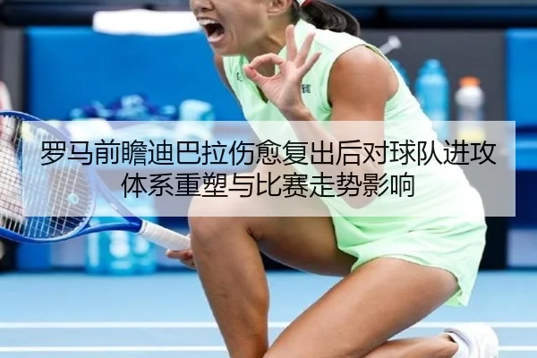 罗马前瞻迪巴拉伤愈复出后对球队进攻体系重塑与比赛走势影响