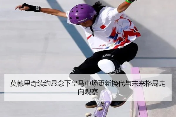 莫德里奇续约悬念下皇马中场更新换代与未来格局走向观察