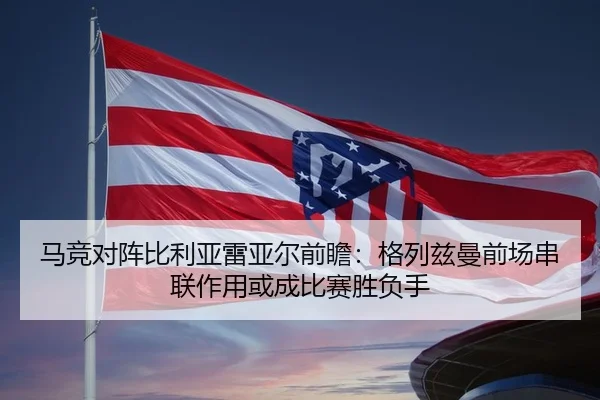 马竞对阵比利亚雷亚尔前瞻：格列兹曼前场串联作用或成比赛胜负手