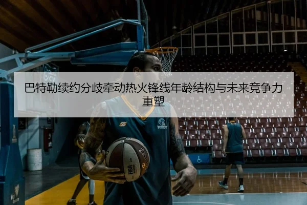 巴特勒续约分歧牵动热火锋线年龄结构与未来竞争力重塑